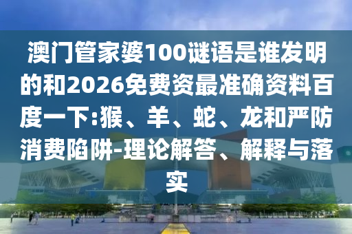 澳门管家婆100谜语是谁发明的和2026免费资最准确资料百度一下:猴、羊、蛇、龙和严防消费陷阱-理论解答、解释与落实