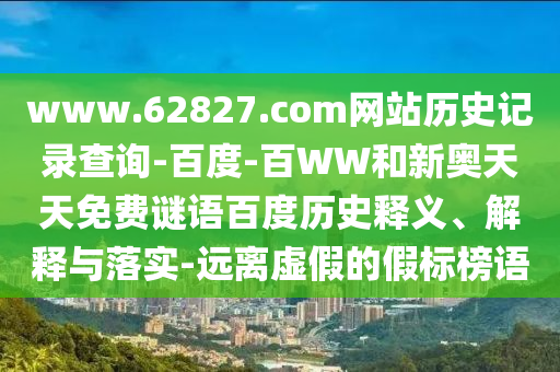 www.62827.com网站历史记录查询-百度-百WW和新奥天天免费谜语百度历史释义、解释与落实-远离虚假的假标榜语