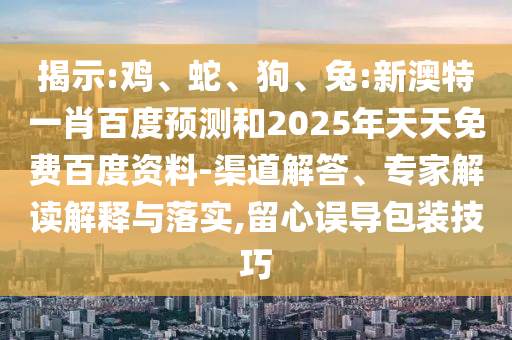 揭示:鸡、蛇、狗、兔:新澳特一肖百度预测和2025年天天免费百度资料-渠道解答、专家解读解释与落实,留心误导包装技巧