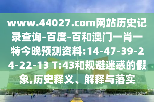 www.44027.com网站历史记录查询-百度-百和澳门一肖一特今晚预测资料:14-47-39-24-22-13 T:43和规避迷惑的假象,历史释义、解释与落实