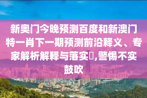 新奥门今晚预测百度和新澳门特一肖下一期预测前沿释义、专家解析解释与落实,警惕不实鼓吹