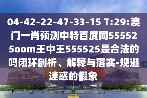04-42-22-47-33-15 T:29:澳门一肖预测中特百度同555525oom王中王555525是合法的吗闭环剖析、解释与落实-规避迷惑的假象