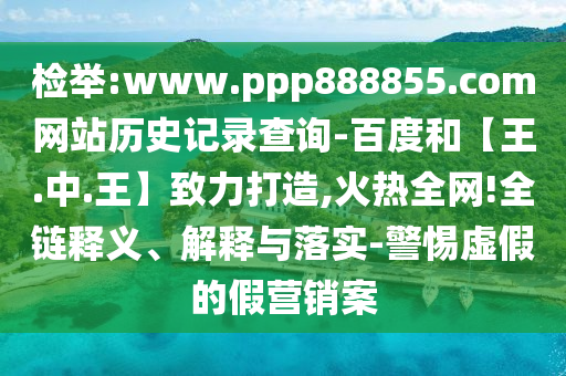 检举:www.ppp888855.com网站历史记录查询-百度和【王.中.王】致力打造,火热全网!全链释义、解释与落实-警惕虚假的假营销案