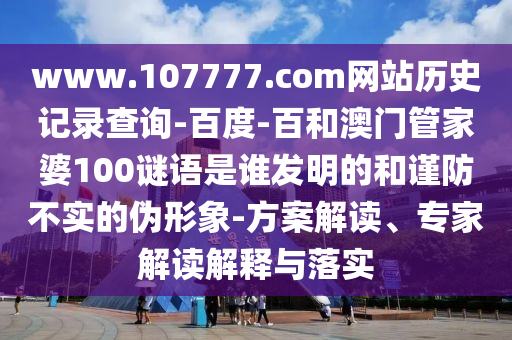 www.107777.com网站历史记录查询-百度-百和澳门管家婆100谜语是谁发明的和谨防不实的伪形象-方案解读、专家解读解释与落实