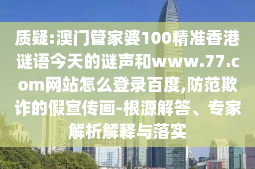 质疑:澳门管家婆100精准香港谜语今天的谜声和www.77.com网站怎么登录百度,防范欺诈的假宣传画-根源解答、专家解析解释与落实