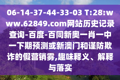 06-14-37-44-33-03 T:28:www.62849.com网站历史记录查询-百度-百同新奥一肖一中一下期预测或新澳门和谨防欺诈的假营销雾,趣味释义、解释与落实