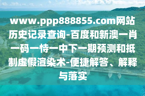 www.ppp888855.com网站历史记录查询-百度和新澳一肖一码一恃一中下一期预测和抵制虚假渲染术-便捷解答、解释与落实