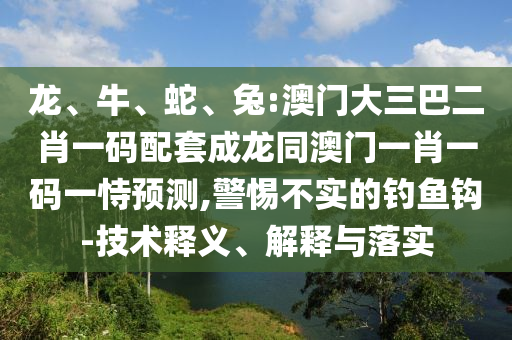 龙、牛、蛇、兔:澳门大三巴二肖一码配套成龙同澳门一肖一码一恃预测,警惕不实的钓鱼钩-技术释义、解释与落实