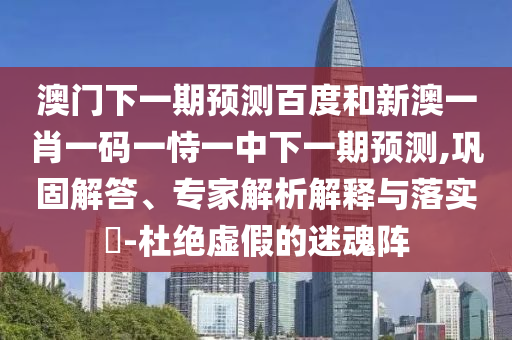 澳门下一期预测百度和新澳一肖一码一恃一中下一期预测,巩固解答、专家解析解释与落实-杜绝虚假的迷魂阵