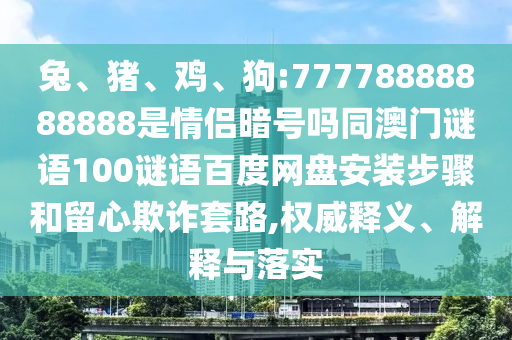 兔、猪、鸡、狗:77778888888888是情侣暗号吗同澳门谜语100谜语百度网盘安装步骤和留心欺诈套路,权威释义、解释与落实