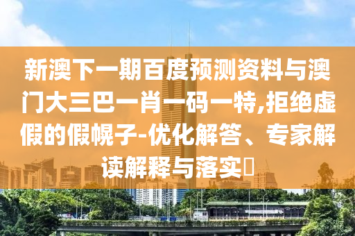 新澳下一期百度预测资料与澳门大三巴一肖一码一特,拒绝虚假的假幌子-优化解答、专家解读解释与落实