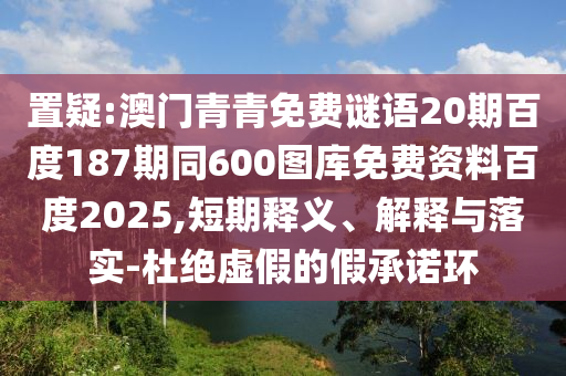 置疑:澳门青青免费谜语20期百度187期同600图库免费资料百度2025,短期释义、解释与落实-杜绝虚假的假承诺环