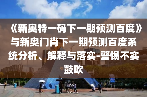 《新奥特一码下一期预测百度》与新奥门肖下一期预测百度系统分析、解释与落实-警惕不实鼓吹