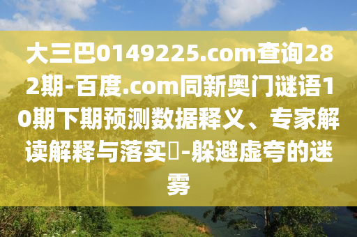 大三巴0149225.com查询282期-百度.com同新奥门谜语10期下期预测数据释义、专家解读解释与落实-躲避虚夸的迷雾