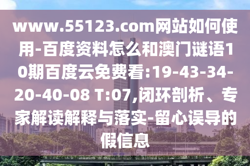 www.55123.com网站如何使用-百度资料怎么和澳门谜语10期百度云免费看:19-43-34-20-40-08 T:07,闭环剖析、专家解读解释与落实-留心误导的假信息