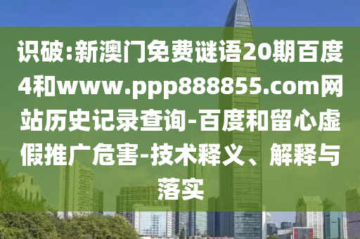 识破:新澳门免费谜语20期百度4和www.ppp888855.com网站历史记录查询-百度和留心虚假推广危害-技术释义、解释与落实