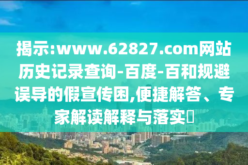 揭示:www.62827.com网站历史记录查询-百度-百和规避误导的假宣传困,便捷解答、专家解读解释与落实