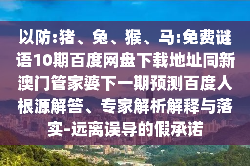 以防:猪、兔、猴、马:免费谜语10期百度网盘下载地址同新澳门管家婆下一期预测百度人根源解答、专家解析解释与落实-远离误导的假承诺