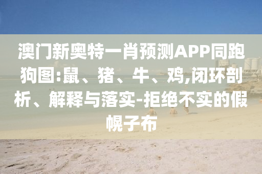 澳门新奥特一肖预测APP同跑狗图:鼠、猪、牛、鸡,闭环剖析、解释与落实-拒绝不实的假幌子布