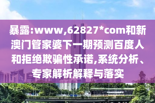 暴露:www,62827*com和新澳门管家婆下一期预测百度人和拒绝欺骗性承诺,系统分析、专家解析解释与落实