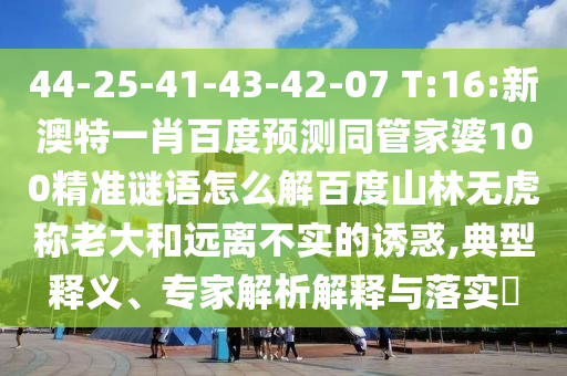 44-25-41-43-42-07 T:16:新澳特一肖百度预测同管家婆100精准谜语怎么解百度山林无虎称老大和远离不实的诱惑,典型释义、专家解析解释与落实