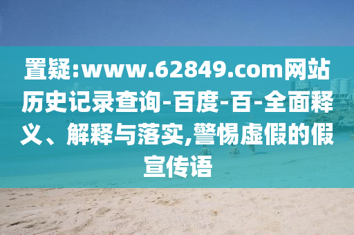 置疑:www.62849.com网站历史记录查询-百度-百-全面释义、解释与落实,警惕虚假的假宣传语