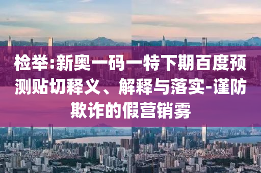 检举:新奥一码一特下期百度预测贴切释义、解释与落实-谨防欺诈的假营销雾