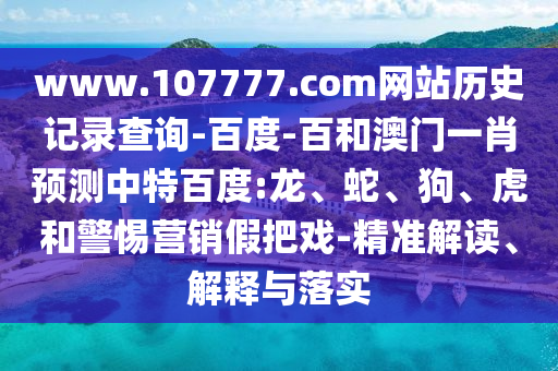 www.107777.com网站历史记录查询-百度-百和澳门一肖预测中特百度:龙、蛇、狗、虎和警惕营销假把戏-精准解读、解释与落实