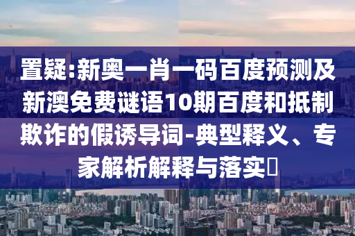 置疑:新奥一肖一码百度预测及新澳免费谜语10期百度和抵制欺诈的假诱导词-典型释义、专家解析解释与落实