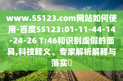 www.55123.com网站如何使用-百度55123:01-11-44-14-24-26 T:46和识别虚假的面具,科技释义、专家解析解释与落实