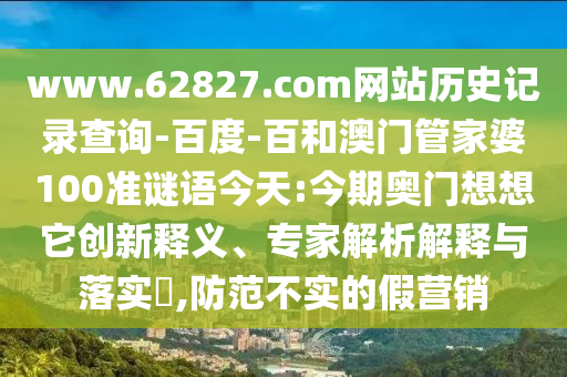 www.62827.com网站历史记录查询-百度-百和澳门管家婆100准谜语今天:今期奥门想想它创新释义、专家解析解释与落实,防范不实的假营销