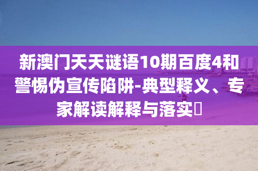 新澳门天天谜语10期百度4和警惕伪宣传陷阱-典型释义、专家解读解释与落实