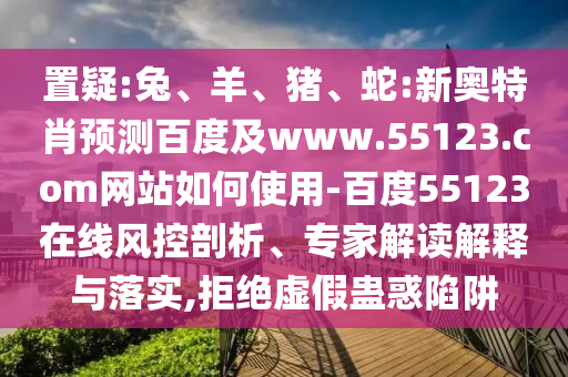 置疑:兔、羊、猪、蛇:新奥特肖预测百度及www.55123.com网站如何使用-百度55123在线风控剖析、专家解读解释与落实,拒绝虚假蛊惑陷阱