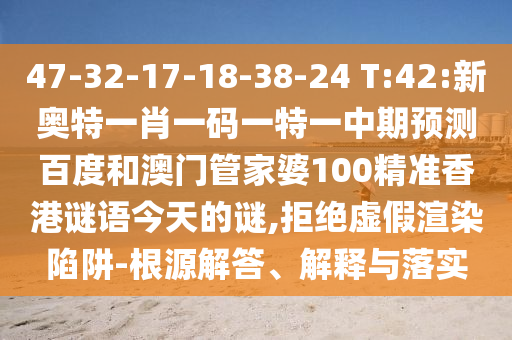 47-32-17-18-38-24 T:42:新奥特一肖一码一特一中期预测百度和澳门管家婆100精准香港谜语今天的谜,拒绝虚假渲染陷阱-根源解答、解释与落实