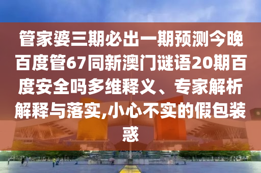 管家婆三期必出一期预测今晚百度管67同新澳门谜语20期百度安全吗多维释义、专家解析解释与落实,小心不实的假包装惑