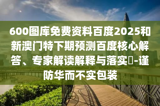 600图库免费资料百度2025和新澳门特下期预测百度核心解答、专家解读解释与落实-谨防华而不实包装
