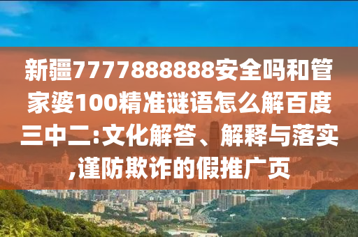 新疆7777888888安全吗和管家婆100精准谜语怎么解百度三中二:文化解答、解释与落实,谨防欺诈的假推广页