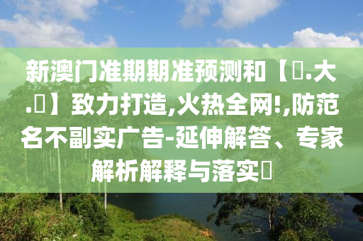 新澳门准期期准预测和【黃.大.佡】致力打造,火热全网!,防范名不副实广告-延伸解答、专家解析解释与落实