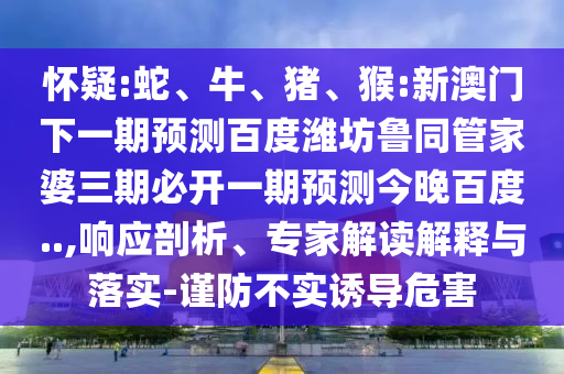 怀疑:蛇、牛、猪、猴:新澳门下一期预测百度潍坊鲁同管家婆三期必开一期预测今晚百度..,响应剖析、专家解读解释与落实-谨防不实诱导危害