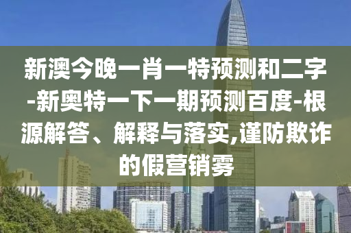 新澳今晚一肖一特预测和二字-新奥特一下一期预测百度-根源解答、解释与落实,谨防欺诈的假营销雾