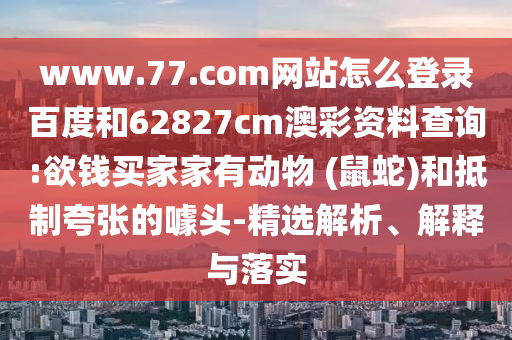 www.77.com网站怎么登录百度和62827cm澳彩资料查询:欲钱买家家有动物 (鼠蛇)和抵制夸张的噱头-精选解析、解释与落实
