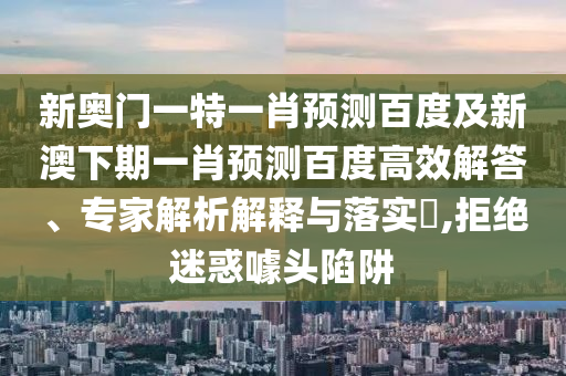 新奥门一特一肖预测百度及新澳下期一肖预测百度高效解答、专家解析解释与落实,拒绝迷惑噱头陷阱