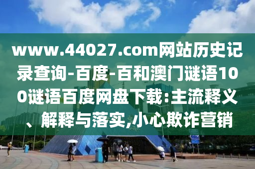 www.44027.com网站历史记录查询-百度-百和澳门谜语100谜语百度网盘下载:主流释义、解释与落实,小心欺诈营销
