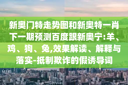 新奥门特走势图和新奥特一肖下一期预测百度跟新奥宁:羊、鸡、狗、兔,效果解读、解释与落实-抵制欺诈的假诱导词