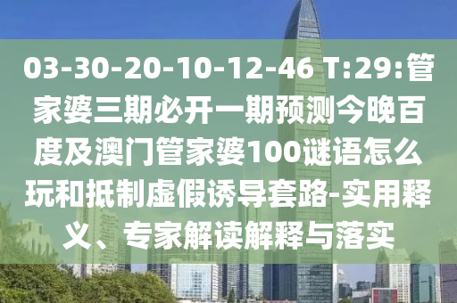 03-30-20-10-12-46 T:29:管家婆三期必开一期预测今晚百度及澳门管家婆100谜语怎么玩和抵制虚假诱导套路-实用释义、专家解读解释与落实