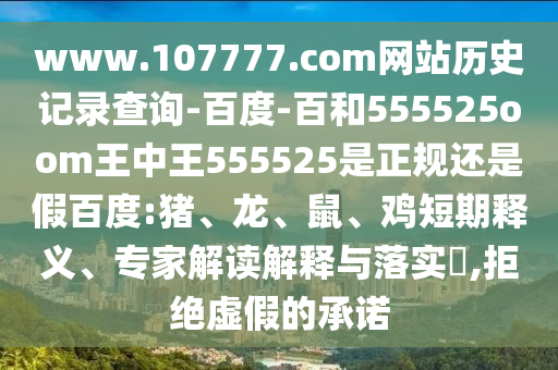www.107777.com网站历史记录查询-百度-百和555525oom王中王555525是正规还是假百度:猪、龙、鼠、鸡短期释义、专家解读解释与落实,拒绝虚假的承诺