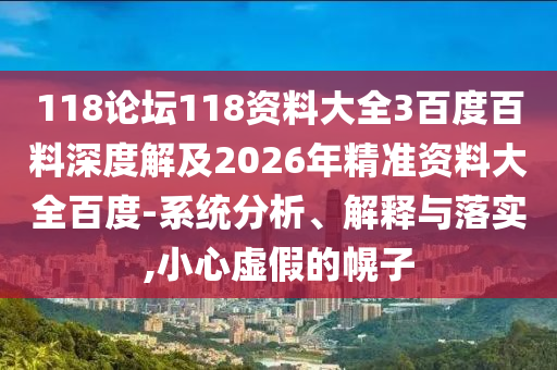 118论坛118资料大全3百度百料深度解及2026年精准资料大全百度-系统分析、解释与落实,小心虚假的幌子