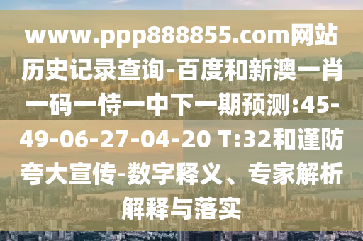 www.ppp888855.com网站历史记录查询-百度和新澳一肖一码一恃一中下一期预测:45-49-06-27-04-20 T:32和谨防夸大宣传-数字释义、专家解析解释与落实