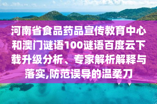 河南省食品药品宣传教育中心和澳门谜语100谜语百度云下载升级分析、专家解析解释与落实,防范误导的温柔刀