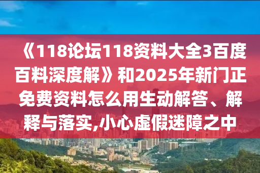 《118论坛118资料大全3百度百料深度解》和2025年新门正免费资料怎么用生动解答、解释与落实,小心虚假迷障之中